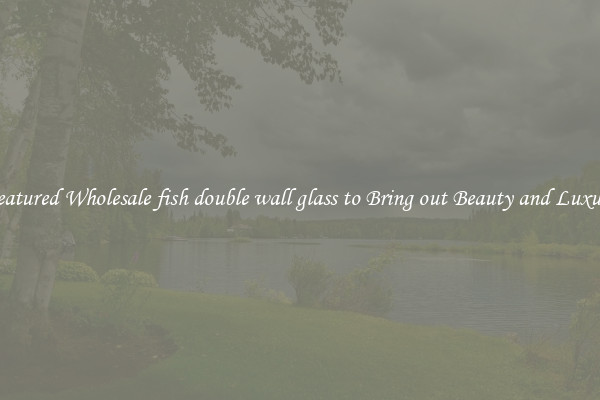 Featured Wholesale fish double wall glass to Bring out Beauty and Luxury