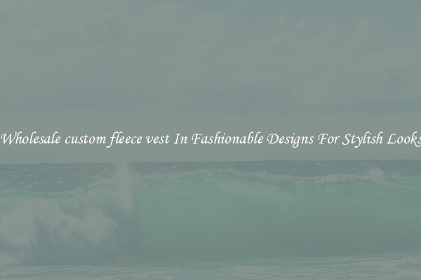 Wholesale custom fleece vest In Fashionable Designs For Stylish Looks