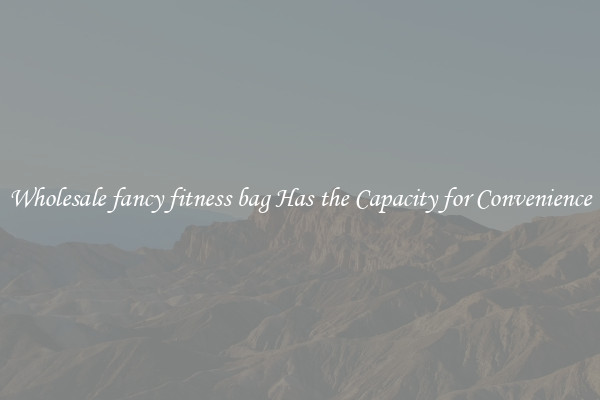 Wholesale fancy fitness bag Has the Capacity for Convenience